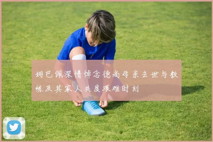 姆巴佩深情悼念德尚母亲去世与教练及其家人共度艰难时刻