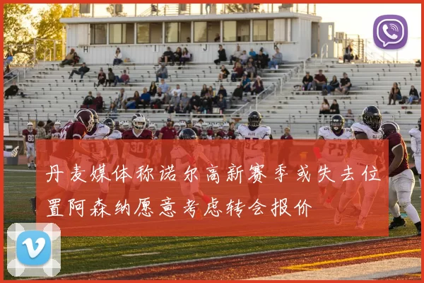 丹麦媒体称诺尔高新赛季或失去位置阿森纳愿意考虑转会报价