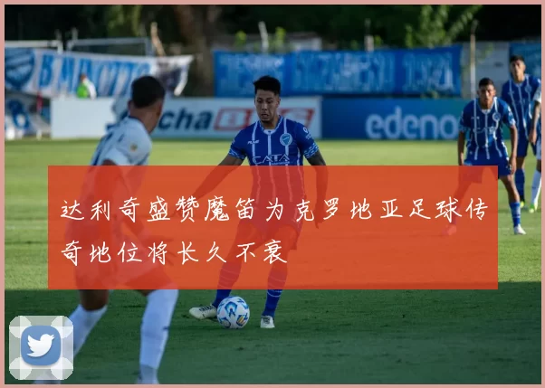 达利奇盛赞魔笛为克罗地亚足球传奇地位将长久不衰