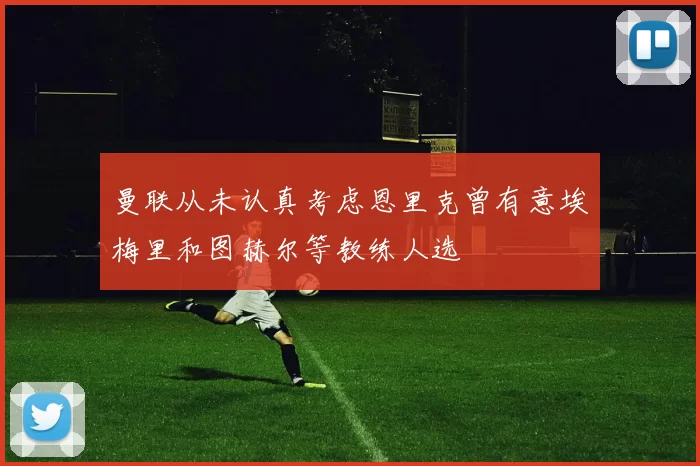 曼联从未认真考虑恩里克曾有意埃梅里和图赫尔等教练人选