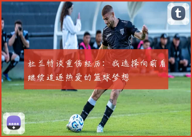 杜兰特谈重伤经历：我选择向前看继续追逐热爱的篮球梦想