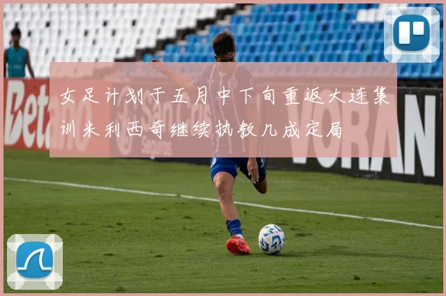 女足计划于五月中下旬重返大连集训米利西奇继续执教几成定局