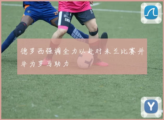 德罗西强调全力以赴对米兰比赛并非为罗马助力
