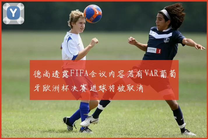 德尚透露FIFA会议内容若有VAR葡萄牙欧洲杯决赛进球将被取消
