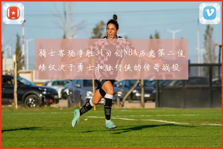 骑士客场净胜31分创NBA历史第二佳绩仅次于勇士和独行侠的传奇战役