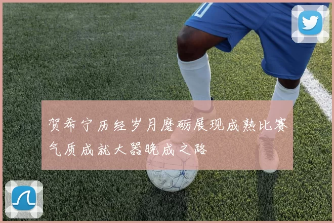 贺希宁历经岁月磨砺展现成熟比赛气质成就大器晚成之路