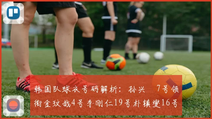 韩国队球衣号码解析：孙兴慜7号领衔金玟哉4号李刚仁19号朴镇燮16号的背后故事