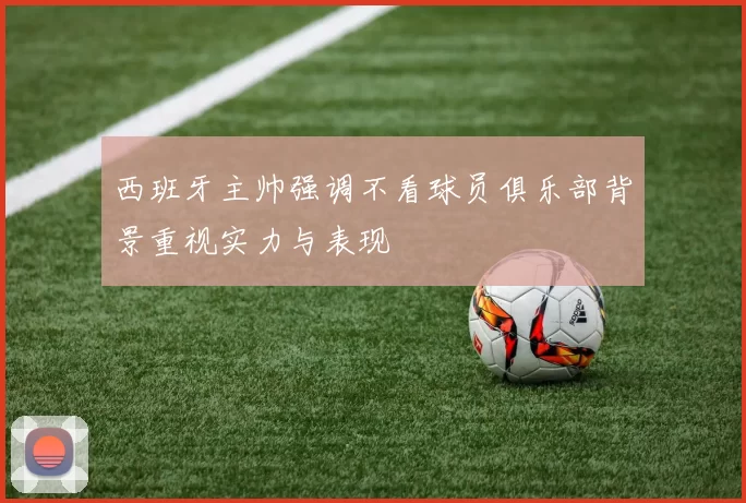 西班牙主帅强调不看球员俱乐部背景重视实力与表现
