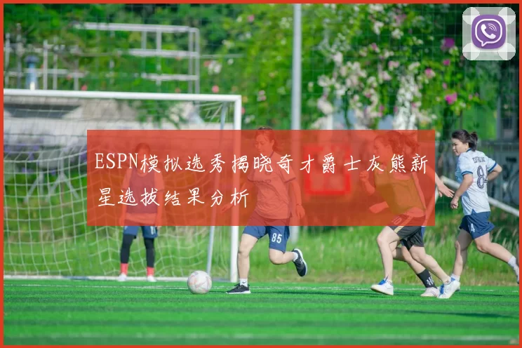 ESPN模拟选秀揭晓奇才爵士灰熊新星选拔结果分析
