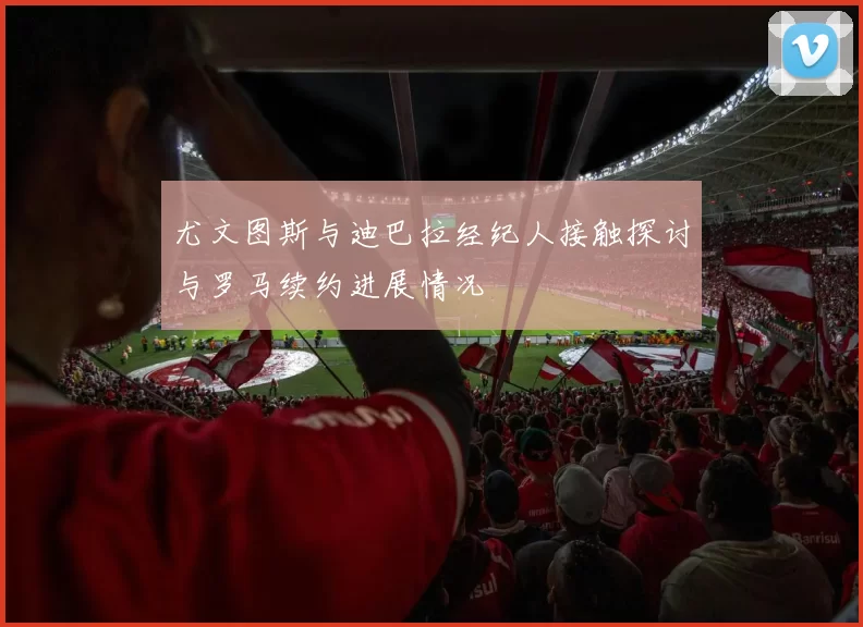 尤文图斯与迪巴拉经纪人接触探讨与罗马续约进展情况