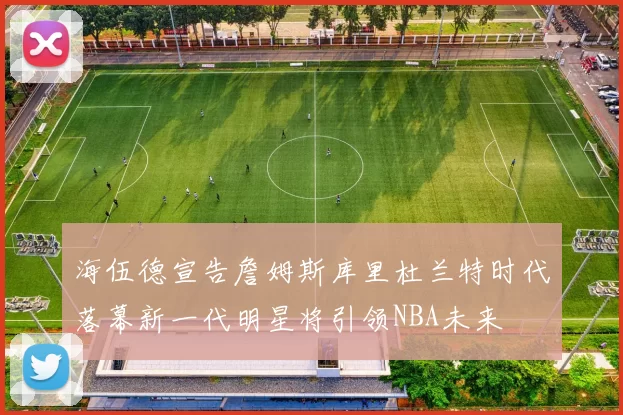 海伍德宣告詹姆斯库里杜兰特时代落幕新一代明星将引领NBA未来