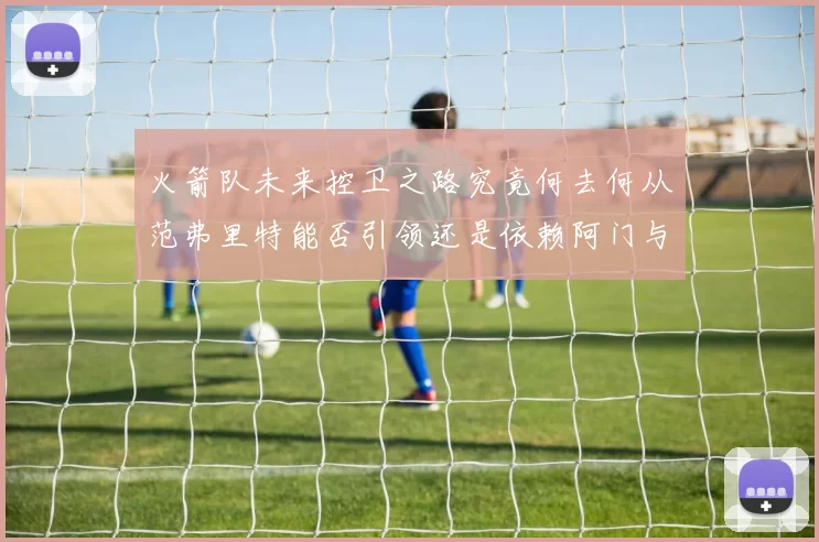 火箭队未来控卫之路究竟何去何从范弗里特能否引领还是依赖阿门与谢泼德