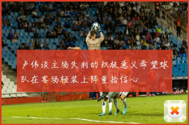 卢伟谈主场失利的积极意义希望球队在客场轻装上阵重拾信心