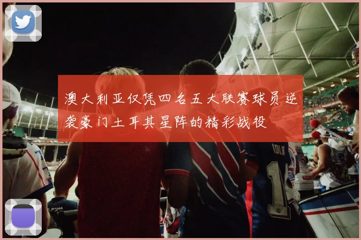 澳大利亚仅凭四名五大联赛球员逆袭豪门土耳其星阵的精彩战役
